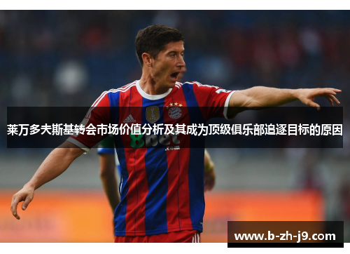 莱万多夫斯基转会市场价值分析及其成为顶级俱乐部追逐目标的原因 莱万多夫斯基转会市场价值分析及其成为顶级俱乐部追逐目标的原因