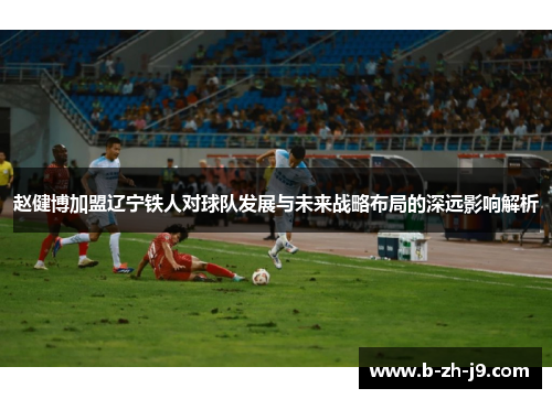 赵健博加盟辽宁铁人对球队发展与未来战略布局的深远影响解析