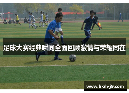 足球大赛经典瞬间全面回顾激情与荣耀同在 足球大赛经典瞬间全面回顾激情与荣耀同在