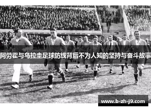 阿劳霍与乌拉圭足球防线背后不为人知的坚持与奋斗故事 阿劳霍与乌拉圭足球防线背后不为人知的坚持与奋斗故事