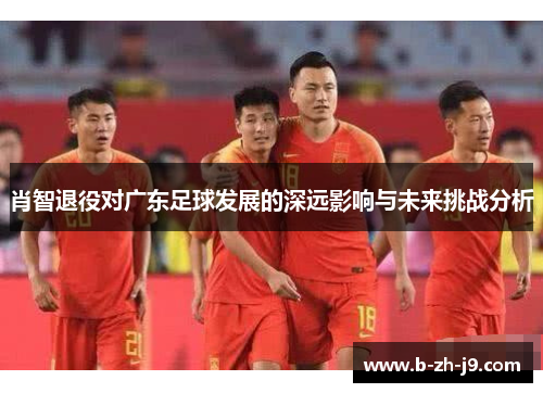肖智退役对广东足球发展的深远影响与未来挑战分析