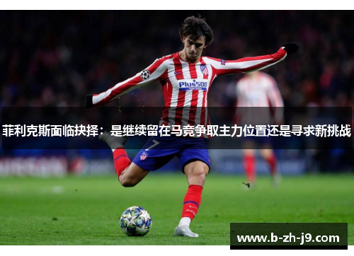 菲利克斯面临抉择:是继续留在马竞争取主力位置还是寻求新挑战 菲利克斯面临抉择:是继续留在马竞争取主力位置还是寻求新挑战