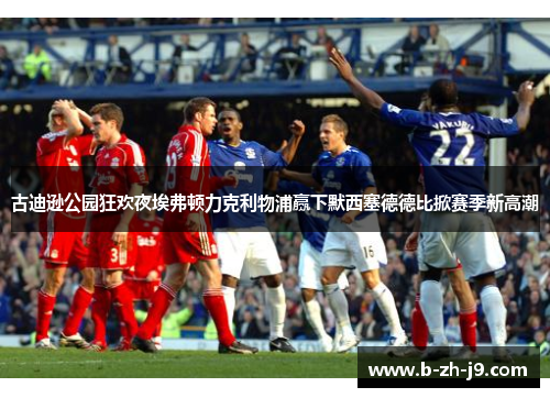 古迪逊公园狂欢夜埃弗顿力克利物浦赢下默西塞德德比掀赛季新高潮