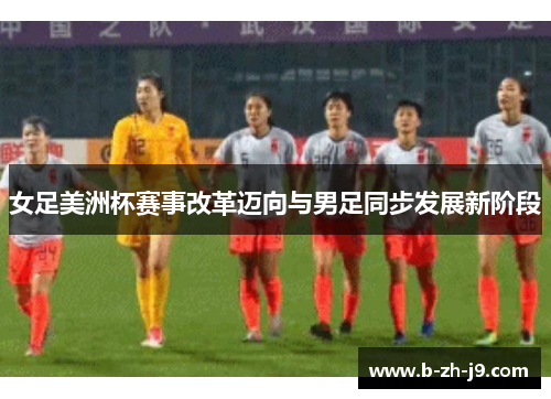 女足美洲杯赛事改革迈向与男足同步发展新阶段