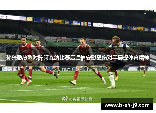 孙兴慜热刺对阵阿森纳比赛后温情安慰受伤对手展现体育精神