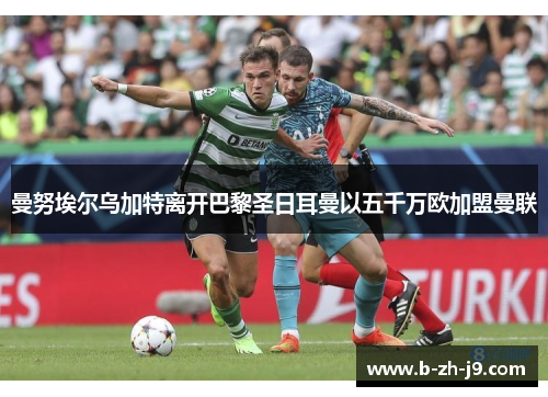 曼努埃尔乌加特离开巴黎圣日耳曼以五千万欧加盟曼联