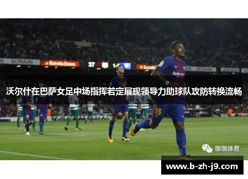 沃尔什在巴萨女足中场指挥若定展现领导力助球队攻防转换流畅