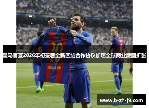 皇马官宣2026年初签署全新区域合作协议加速全球商业版图扩张