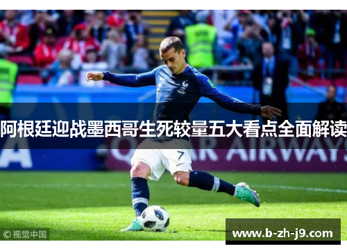 阿根廷迎战墨西哥生死较量五大看点全面解读