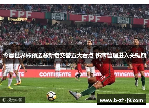今晨世界杯预选赛新老交替五大看点 伤病管理进入关键期